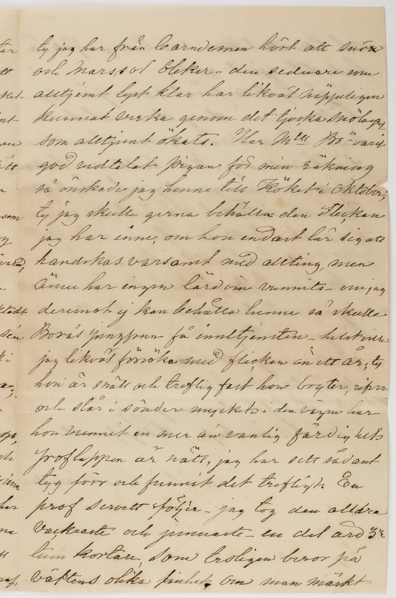 Brev skrivet till Johanna Brunsson. Från Emilia Colliander

Romelid den 27de Mars 1877.
Snälla Mamsell Brunsson!
Bortvagm innan jag emottog det det sista brefvet, som jag tackar för, hade jag just tänkt att skrifva emedan tystnaden, kom mig att förmoda sjukdom. Så har ju ock varit, jemte mera af oroande beskaffenhet, som likväl nu lyckligtvis är öfver. Icke underligt att Mamsell Br. förkylde sig, dertill förefans många anledningar ser jag, eldsvådor i Borås äro ej ovanliga och kölden har denna vinter varit både ihärdig och kännbar. Nog önskade jag mycket att få väft upp garnet i Borås om det kunde blifva lätt och väl väft, derpå beror det- och det kan väl snart synas på de beställningar som troligen nu äro i gång. Vid hvad tid tänker Mll Br. fara till Koberg? Kanske vår
--
Jernväg är öppen då och att Mll Br" tar den - välkommen när det sker att vi få besök. Fru Anneberg är mycket medtagen och Doktor En" - tror visst icke att hon har synnerligt långtigen emedan hon aldrig velat el. förstått att rätt sköta sin helsa. Jag tycker det är synd om Anneberg - han får då ensam ha vård om den lilla gossen- flickan dog efter Jul hvadern den lilla är väl förvarad efter hennes död blef Frun sämre. Annars må Grannarna godt oaktadt att köld vi haft med jemt slädfore sen i början af November. Vi ha ju påsk i Veckan, men det oroar tupparna föga; de vilja inga ägg ge oss. De unga på Sjuntorp kommo hit i Onsdags jag helsade dem från Mll Br"och de bado mig helsa åter, alla de mina helsa äfvenledes. Min Borås väf har legat under snön allt sedan den kom och jag haft den i hett vatten, det skall roa mig att se om den blekts något deraf
--
ty jag har från barndomen hört att snö och marssol bleker- den sednare som alltjemt lyst klar har likväl näppeligen kunnat verka genom det tjocka snölagret som alltjemnt ökats. Har mll Br"- varit god vidtalat pigan för min räkning så önskade jag henne till köket i oktober, ty jag skulle gerna behålla den flickan jag har inne, om hon endast lär sig att handskas varsamt med allting, men ännu har ingen lärdom vunnits- om jag deremot ej kan behålla henne så skulle Borås jungfrun få innetjensten helst ville
jag likväl försöka med flickan än ett år; ty hon är snäll och treflig fast hon bryter, rifer och slår i sönder mycket i den vägen har hon vunnit en mer än vanlig färdighets
proflappen är nätt, jag har sett sådant tyg förr och funnit det trefligt. En prof servett följer - jag tog den alldra vackraste och jemnaste en del äro 3 ne tum kortare, som troligen beror på väftens olika finhet. Om man märkt
--
och tillsatt v. vid hvarje fåll så hade det gjort godt. I går tycktes föret vara på upphällning i dag deremot se vi nya stora snömassor stendligen förökande sig. War rädd om helsan när vintern ger sig och vårluften kommer istället, då just är man snart utsatt för fara och Mll Br_ n är bestämdt icke stark. Att tiden tycks gå fort i Borås visar att ingen vantrefnad erfares och att undervisningen mottages med intresse hvilket gläder mig att höra lycka till all förnöjelse som bjudes. Nu slut för denna gång. 
Med vänskap, tillgifvnast
Emilia Colliander