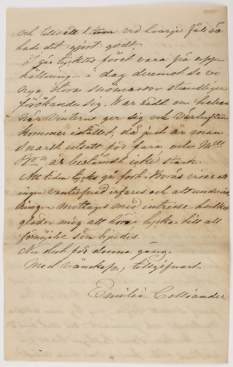 Brev skrivet till Johanna Brunsson. Från Emilia Colliander

Romelid den 27de Mars 1877.
Snälla Mamsell Brunsson!
Bortvagm innan jag emottog det det sista brefvet, som jag tackar för, hade jag just tänkt att skrifva emedan tystnaden, kom mig att förmoda sjukdom. Så har ju ock varit, jemte mera af oroande beskaffenhet, som likväl nu lyckligtvis är öfver. Icke underligt att Mamsell Br. förkylde sig, dertill förefans många anledningar ser jag, eldsvådor i Borås äro ej ovanliga och kölden har denna vinter varit både ihärdig och kännbar. Nog önskade jag mycket att få väft upp garnet i Borås om det kunde blifva lätt och väl väft, derpå beror det- och det kan väl snart synas på de beställningar som troligen nu äro i gång. Vid hvad tid tänker Mll Br. fara till Koberg? Kanske vår
--
Jernväg är öppen då och att Mll Br" tar den - välkommen när det sker att vi få besök. Fru Anneberg är mycket medtagen och Doktor En" - tror visst icke att hon har synnerligt långtigen emedan hon aldrig velat el. förstått att rätt sköta sin helsa. Jag tycker det är synd om Anneberg - han får då ensam ha vård om den lilla gossen- flickan dog efter Jul hvadern den lilla är väl förvarad efter hennes död blef Frun sämre. Annars må Grannarna godt oaktadt att köld vi haft med jemt slädfore sen i början af November. Vi ha ju påsk i Veckan, men det oroar tupparna föga; de vilja inga ägg ge oss. De unga på Sjuntorp kommo hit i Onsdags jag helsade dem från Mll Br"och de bado mig helsa åter, alla de mina helsa äfvenledes. Min Borås väf har legat under snön allt sedan den kom och jag haft den i hett vatten, det skall roa mig att se om den blekts något deraf
--
ty jag har från barndomen hört att snö och marssol bleker- den sednare som alltjemt lyst klar har likväl näppeligen kunnat verka genom det tjocka snölagret som alltjemnt ökats. Har mll Br"- varit god vidtalat pigan för min räkning så önskade jag henne till köket i oktober, ty jag skulle gerna behålla den flickan jag har inne, om hon endast lär sig att handskas varsamt med allting, men ännu har ingen lärdom vunnits- om jag deremot ej kan behålla henne så skulle Borås jungfrun få innetjensten helst ville
jag likväl försöka med flickan än ett år; ty hon är snäll och treflig fast hon bryter, rifer och slår i sönder mycket i den vägen har hon vunnit en mer än vanlig färdighets
proflappen är nätt, jag har sett sådant tyg förr och funnit det trefligt. En prof servett följer - jag tog den alldra vackraste och jemnaste en del äro 3 ne tum kortare, som troligen beror på väftens olika finhet. Om man märkt
--
och tillsatt v. vid hvarje fåll så hade det gjort godt. I går tycktes föret vara på upphällning i dag deremot se vi nya stora snömassor stendligen förökande sig. War rädd om helsan när vintern ger sig och vårluften kommer istället, då just är man snart utsatt för fara och Mll Br_ n är bestämdt icke stark. Att tiden tycks gå fort i Borås visar att ingen vantrefnad erfares och att undervisningen mottages med intresse hvilket gläder mig att höra lycka till all förnöjelse som bjudes. Nu slut för denna gång. 
Med vänskap, tillgifvnast
Emilia Colliander