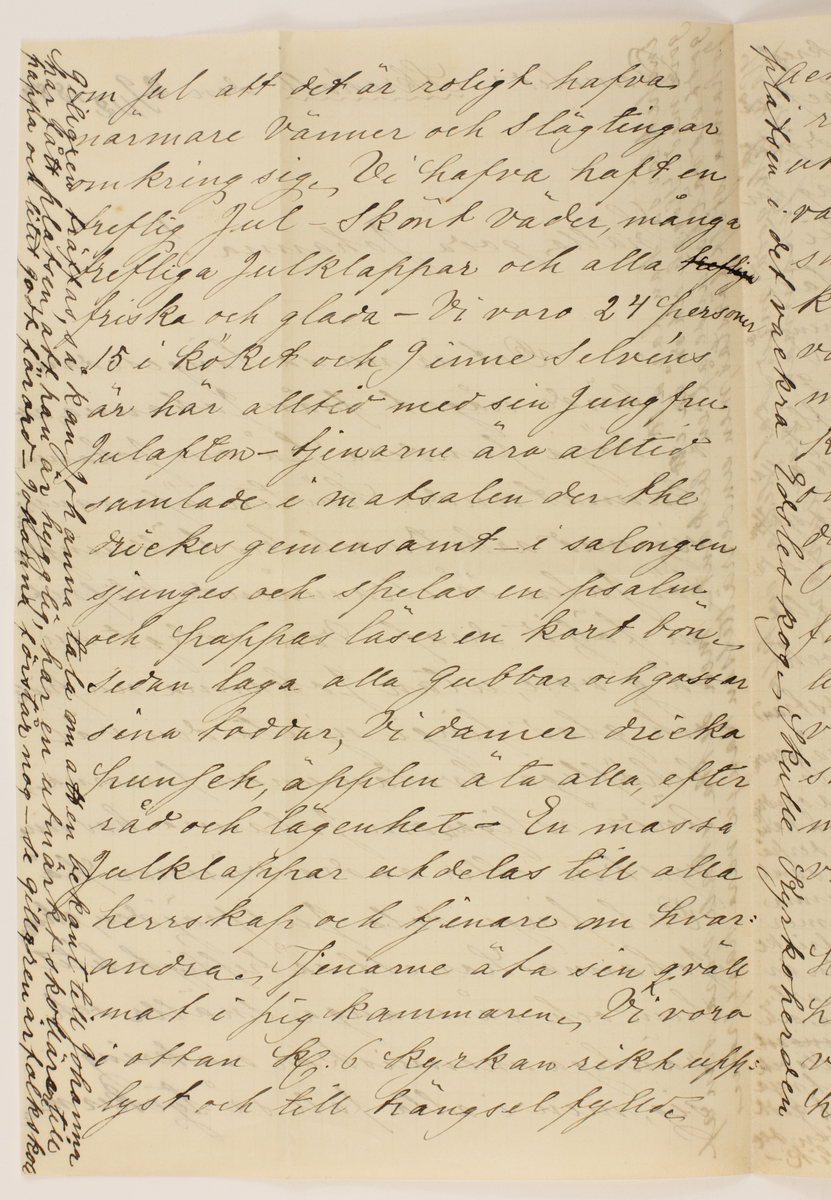 Brev skrivet till Johanna Brunsson.

Romelid- Skrehall den 29/12 1884.
Snälla goda Johanna!
Det är nu så längesedan vi hörde något från Johanna att vi börja fundera på om Johanna kunnat under hösten öfveransträngt sig med arbeten och beställningar för julen så illamående blifvit en följd deraf - vore roligt att så ej vore, utan Johanna nu frisk och glad finge njuta den väl behöfliga hvilan under ferierna ändå roligare om Johanna har sina syskon eller andra vänner på Dal finge dela Julfröjden, ehuru Johanna har ett så trefligt litet hem och så många snälla och vänliga menniskor omkring sig, men i alla fall så tycker man 

I marginalen: inspektör så han får att göra med Häggh och då är ett godt och välgörande af en bekant med detta skall vara som af Johanna sjelf förstås, men underrättelsen kan ju vara härifrån
--
om jul att det är roligt hafva närmare vänner och slägtingar omkring sig. Vi hafva haft en treflig Jul -Skönt väder, många trefliga Julklappar och alla friska och glada - Vi voro 24 personer 15 i köket och 9 inne Selvéns är här alltid med sin jungfru Julafton- tjenarne äro alltid samlade i matsalen der the drickes gemensamt i salongen sjunges och spelas en psalm och pappas läser en kort bön, sedan laga alla gubbar och gossar sina toddar, Vi damer dricka punsch, äpplen äta alla, efter råd och lägenhet - En massajulklappar utdelas till alla herrskap och tjenare nu hvarandra. Tjenarne äta sin qvällsmat i pigkammaren. Vi voro i ottan Kl. 6 kyrkan rikt upplyst och till trängsel fylld.

I marginalen: platsen i det vackra Edsleskog skulle kyrkoherden Gillgren träffas så kan Johanna tala om att en bekant till Johanna har fått platsen att han är hygglig, har en utmärkt skollärare till pappa och litet godt förord- Johanna förstår nog-se Gillgren är folkskole
--
Ack så skönt-marken klädd i ren snö som fallit under natten utifrån tindrade kyrkan klockorna vackra klingade herrligt tillsammans med liflig bjellerklang rundt om i den sköna vintermorgonen. Sjuntorparne m.fl. voro inne efter ottan på kaffefrukost - de äro alla krya och kan jag således helsa från dem. När kommer Pehrsson i Buxbohl? O hvad jag väntar för Christines skull, Hvad lilla fröken Malmros såg allvarsam ut då vi råkade henne vid stationen. Var hon ej kry? eller måhända tyckte hon ej om att vi
voro deruppe? Nämn ej derom till henne Äro Verners onda på mig? Har Johanna hört det? Måhända har jag försyndat mig på något vis - men kan ej utgrunda när och
huru? Amelie har ef låtit höra af
--
sig sedan vi voro i Åmål och jag skref genast ett i mitt tycke ordentl. bref och dermed uppfyllt allan rättfärdighet men jag vet ej riktigt hvar jag har Werners ändå- Stackars Amelie! Hafva de trefligt i sin nya bostad? Werner får ofta på pelsen i tidningarne har är väl litet oförsigtig. Huru går det med titten hit under jul? Hjertligt välkommen blir Johanna af oss alla ehuru vi ej havfa annat än oss sjelfa och en visit på Sjuntorp att bjuda på, Nu skall Johanna helsa alla mycket; Rudás både äldre och yngre; Werners, Gillgrens, Nordstrand  (han borde nästan stått först, som så genom sin herrliga aldrig förgätna sång, så oändligt mycket bidrog till de angenäma minnena, ack hans sköna Hosianna söndafsefterm: jag tänkt derpå då jag idag spelade igenom melodien.) samt den lilla hyggliga frun, som hjelpte Johanna i köket emmellanåt. Hocken va de mer
än Ruda? Hos alla grannarne är friskt under jul- allt sig likt- denna orten är ej skapad för förändringar af någon art om åtminstone Pehrsson ville börja och rifva i högen af snart sagt ortens gamla ungmör. De mina helsa alla och önska Johanna en god början af det nya året - helsa och trefnad och allt möjligt godt i rikaste mått. glöm oss ej om tiden det medgifver, farbror Robert är sig lik-

I marginalen:
Håll till godo med det lilla enkla Kortet. Johannas vän aurora Likaså Sara- Tänk hvilken tur Henrik Häggh hade som en vecka Efter det han tagit examen till folkskolelärare i Karlstad sökte och fick