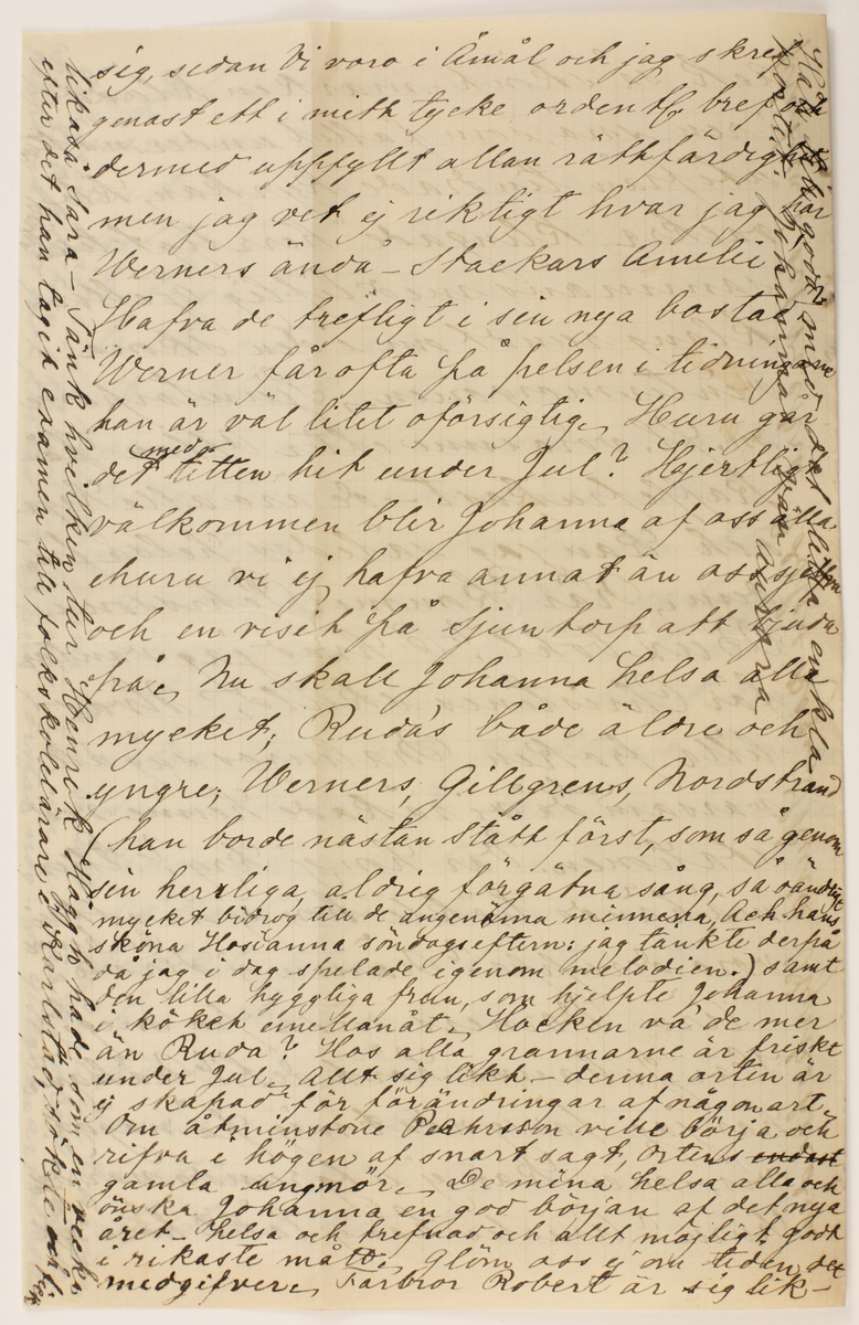 Brev skrivet till Johanna Brunsson.

Romelid- Skrehall den 29/12 1884.
Snälla goda Johanna!
Det är nu så längesedan vi hörde något från Johanna att vi börja fundera på om Johanna kunnat under hösten öfveransträngt sig med arbeten och beställningar för julen så illamående blifvit en följd deraf - vore roligt att så ej vore, utan Johanna nu frisk och glad finge njuta den väl behöfliga hvilan under ferierna ändå roligare om Johanna har sina syskon eller andra vänner på Dal finge dela Julfröjden, ehuru Johanna har ett så trefligt litet hem och så många snälla och vänliga menniskor omkring sig, men i alla fall så tycker man 

I marginalen: inspektör så han får att göra med Häggh och då är ett godt och välgörande af en bekant med detta skall vara som af Johanna sjelf förstås, men underrättelsen kan ju vara härifrån
--
om jul att det är roligt hafva närmare vänner och slägtingar omkring sig. Vi hafva haft en treflig Jul -Skönt väder, många trefliga Julklappar och alla friska och glada - Vi voro 24 personer 15 i köket och 9 inne Selvéns är här alltid med sin jungfru Julafton- tjenarne äro alltid samlade i matsalen der the drickes gemensamt i salongen sjunges och spelas en psalm och pappas läser en kort bön, sedan laga alla gubbar och gossar sina toddar, Vi damer dricka punsch, äpplen äta alla, efter råd och lägenhet - En massajulklappar utdelas till alla herrskap och tjenare nu hvarandra. Tjenarne äta sin qvällsmat i pigkammaren. Vi voro i ottan Kl. 6 kyrkan rikt upplyst och till trängsel fylld.

I marginalen: platsen i det vackra Edsleskog skulle kyrkoherden Gillgren träffas så kan Johanna tala om att en bekant till Johanna har fått platsen att han är hygglig, har en utmärkt skollärare till pappa och litet godt förord- Johanna förstår nog-se Gillgren är folkskole
--
Ack så skönt-marken klädd i ren snö som fallit under natten utifrån tindrade kyrkan klockorna vackra klingade herrligt tillsammans med liflig bjellerklang rundt om i den sköna vintermorgonen. Sjuntorparne m.fl. voro inne efter ottan på kaffefrukost - de äro alla krya och kan jag således helsa från dem. När kommer Pehrsson i Buxbohl? O hvad jag väntar för Christines skull, Hvad lilla fröken Malmros såg allvarsam ut då vi råkade henne vid stationen. Var hon ej kry? eller måhända tyckte hon ej om att vi
voro deruppe? Nämn ej derom till henne Äro Verners onda på mig? Har Johanna hört det? Måhända har jag försyndat mig på något vis - men kan ej utgrunda när och
huru? Amelie har ef låtit höra af
--
sig sedan vi voro i Åmål och jag skref genast ett i mitt tycke ordentl. bref och dermed uppfyllt allan rättfärdighet men jag vet ej riktigt hvar jag har Werners ändå- Stackars Amelie! Hafva de trefligt i sin nya bostad? Werner får ofta på pelsen i tidningarne har är väl litet oförsigtig. Huru går det med titten hit under jul? Hjertligt välkommen blir Johanna af oss alla ehuru vi ej havfa annat än oss sjelfa och en visit på Sjuntorp att bjuda på, Nu skall Johanna helsa alla mycket; Rudás både äldre och yngre; Werners, Gillgrens, Nordstrand  (han borde nästan stått först, som så genom sin herrliga aldrig förgätna sång, så oändligt mycket bidrog till de angenäma minnena, ack hans sköna Hosianna söndafsefterm: jag tänkt derpå då jag idag spelade igenom melodien.) samt den lilla hyggliga frun, som hjelpte Johanna i köket emmellanåt. Hocken va de mer
än Ruda? Hos alla grannarne är friskt under jul- allt sig likt- denna orten är ej skapad för förändringar af någon art om åtminstone Pehrsson ville börja och rifva i högen af snart sagt ortens gamla ungmör. De mina helsa alla och önska Johanna en god början af det nya året - helsa och trefnad och allt möjligt godt i rikaste mått. glöm oss ej om tiden det medgifver, farbror Robert är sig lik-

I marginalen:
Håll till godo med det lilla enkla Kortet. Johannas vän aurora Likaså Sara- Tänk hvilken tur Henrik Häggh hade som en vecka Efter det han tagit examen till folkskolelärare i Karlstad sökte och fick