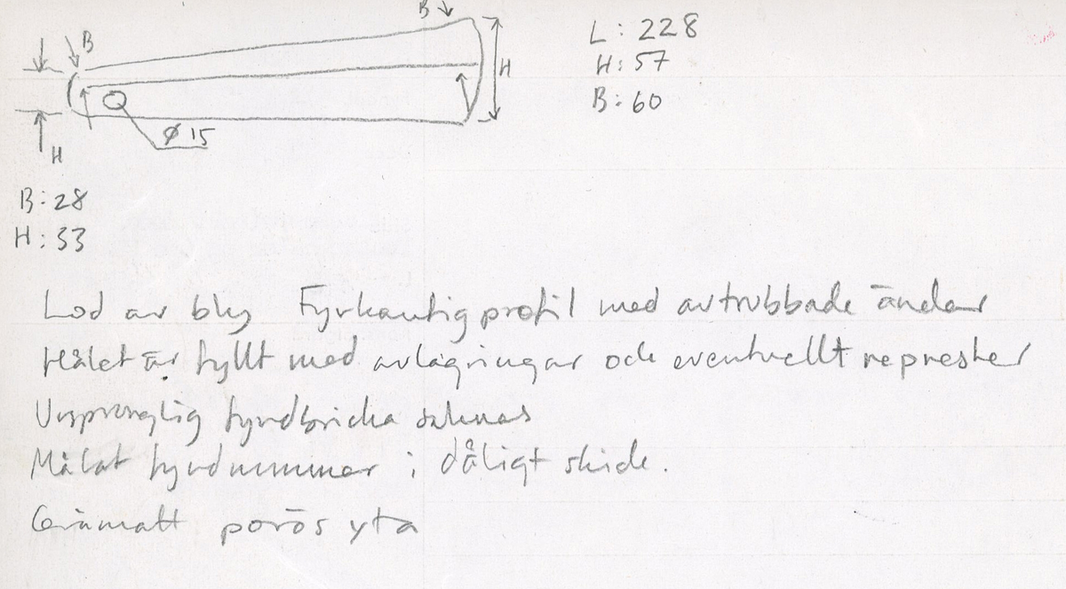 Lod av bly. Fyrkantig profil med avtrubbade ändar. Genomgående hål en den smalare änden har fungerat som ögla. Hålet är fyllt med avlagringar och eventuellt represter. Gråmatt, porös yta.

För mer information se Dokumentationsblankett under Referenser – Länkade filer.