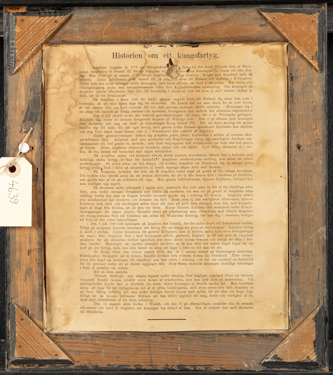 Svart ram med gulddekor.

Tryckt textskylt på tavlans baksida:
"Historien om ett kungsfartyg.
Amphion byggdes år 1778 på Djurgårdsvarfvet och förärades det derpå följande året Stockholms borgerskap åt Gustaf III för att begagnas vid de lustresor som konungen vid denna tid ofta företog. Men först 10 år senare, 1788, började Amphions egentliga historia. Kriget med Ryssland hade då utbrutit. Jemte galérflottan gick Gustaf III på Amphion öfver till Finland och landsteg i Helssingfors. Under hela det ryska fälttåget bodde konungen, med korta afbrott, om bord å skonerten. Här höllos alla rådplägningarna under den bekymmersamma tiden före Anjalaförbundets sprängning. Om konungen på Amphion gjorde öferfarten från Åbo till Stockholm i slutet av 1788 vet man ej med visshet; troligt är dock, att så var förhållandet.

Då Amphion i mars 1790 för tredje gången seglade övfer till Finland, låg ännu isen qvar i Östersjön, så att man måste såga väg för skonerten. På Ålands haf var man utsatt för en svår storm,så att nästan alla om bord varande, till och med sjövanan matroser, blevo sjösjuka, "Konungen låg i sin säng och luktade på färska citroner och apelsiner, hvarigenom han undvek den allmänna olägenheten." 

Den 3 juli skedde sedan den bekanta genombrytningen vid Aspö, det s.k. Wiborgska gatloppet. Amphion låg under de närmaste föregående dagarne på Wiborgs redd. Den 2 på aftonen gick konungen från skonerten och steg om bord på chefsfartyget Kung Gustaf III. Det var hans mening att genast begifva sig till baka till sitt eget fartyg, men genom ryska flottans operationer hindrades han derifrån och steg först några dagar senare (den 5) i Svensksund åter ombord på Amphion.

Under genombrytningen befann sig Amphion jemte jakten Esplendian i midten af svanska skärgårdsflottans lilnie. Amphion med sina prydnader och förgyllningar ådrog sig naturligtvis fiendens uppmärksamhet och blef genast en skottafla; men blott rorgängaren blef dödsskjuten: en kula slet bort magen på honom. Äfven Amphions aktermast bortsköts nästan helt och hållet. Sjelf deltog skonerten ej i striden, då den endast var bestyckad med några salutnickor.

Då Amphion sedan vid mörkrets inbrott skulle passera Aspöskären, råkade han i kollision med åtskilliga andra fartyg, hvilkas rår fastnade i Amphions sönderskjutna tackling, som måste än vidare sönderhuggas. På andra sidan om den klippa, vid hvilken Amphion var förankrad, låg en mängd ryska fartyg, hvilka dock i brist på ammunition ej kunde upptaga någon strid med fienden.

På morgonen lyckdes det icke att få Amphion under segel på grund af det trånga farvattnet. Det tycktes icke återstå annat än att bränna skonerten för att ej låta honom falla i händerna på fiendern, som gjorde min af att gå anfallsvis till väga. Men genom befälhavarens, löjtnant Eskilssons, rådighet fick man slutligen upp seglen.

Då skonerten sedan utkommit i Öppna sjön, passerade den helt nära en del af den fiendtliga eskadern, som under stormen föregående natt blifvit illa medfaren och som nu på grund af Amphionas höga tackling trodde den var fregatt, hvarför ryssarne gjorde sig i ordning till försver. Amphion afsköt sina saluterkanoner mot fienderna och fortsatte sin färd. Ännu vori ej alla svårigheter öfvervunna, löjtnant Eskilsons hele mod och skicklighet sattes ännu allt jemt på prof, men slutligen kom han med kungsfartyget så långt från fienden, att all fara var öfver. Denne löjtnant Eskilson blef sedemera under förmyndareregeringen för någon mindre förseelse dömd att arkubuseras, men "benådades med lifstids fängelse" och transporterades först till Carlstens och sedan till Waxholms fästning, der han dog i vansinne, troligen till följd av den svåra behandlingen.

Den 8 juni 1790 höll konungen på Amphion den konselj, der det andra slaget vid Svensksund beslöts. Tidigt på morgonen lemnade konungen sitt fartyg för att intaga sin plats på chefsskeppet. Amphion deltog ej aktift i striden. Under densamma lät general Klingspor, som ej tycktes hafva hyst stora förhoppningar om seger, från mphion föra i land konungens silfver, garderob, kokkärl, ja till och med de väggfasta speglarne för att skonerten hvilket ögonblick som helst skulle kunna brännas och undgå att råka i fiendens händer. Konungen var mycket missnöjd häröfver, ty då han efter det vunne slaget begaf sig ombord på sitt fartyg, hade han icke funnit en säng att ligga i, icke en bit mat att äta.

Te Deum öfver den vunna segern hölls den 22 i samma månad på drottningens namnsdag. Gudtjemsten försiggick på en holme, framför hvilken hela svenska flottan låg förankrad. Efter ceremonins slut begav sig konungen till Amphion, som åter stälts i ordning, och det var anrättad en festmåltid för 50 personer under ett på däcket uppslaget tält. Före festen utdelade konungen åtskilliga belöningar i form af medaljer och ordnar.

Här en liten anekdot.
Öfverste Stedingk, som slagits tappert under bataljen, blef högligen uppretad öfver att öfverste Cronstedt framför honom erhållit stora korset af svärdorden, men han sjelf blott en hedervärja. Vid middagsbordet kunde han ej återhålla sin harm, ehuru konungen ej låtsades märka det. Man berättade sedan att han, för att löjliggöra en del af de gifna belöningarna, med stora ceremonier låtit framföra en på hans fartyg befintlig get, som under fälttåget försett honom med mjlök, för att efter ett långt, högtidligt tal om hennes förtjenster förklara att hon blifvit upphöjd till rang, heder och värdighet at ko, dock med bibehållande af sin förra utfodring.

Den 14 augusti slöts freden i Wärälä, och den 17 på eftermiggaden samlades alla de svenska officerarne om bord å Amphion, der konungen tog afsked af dem. Den 28 anlände han med skonerten till Stockholm."