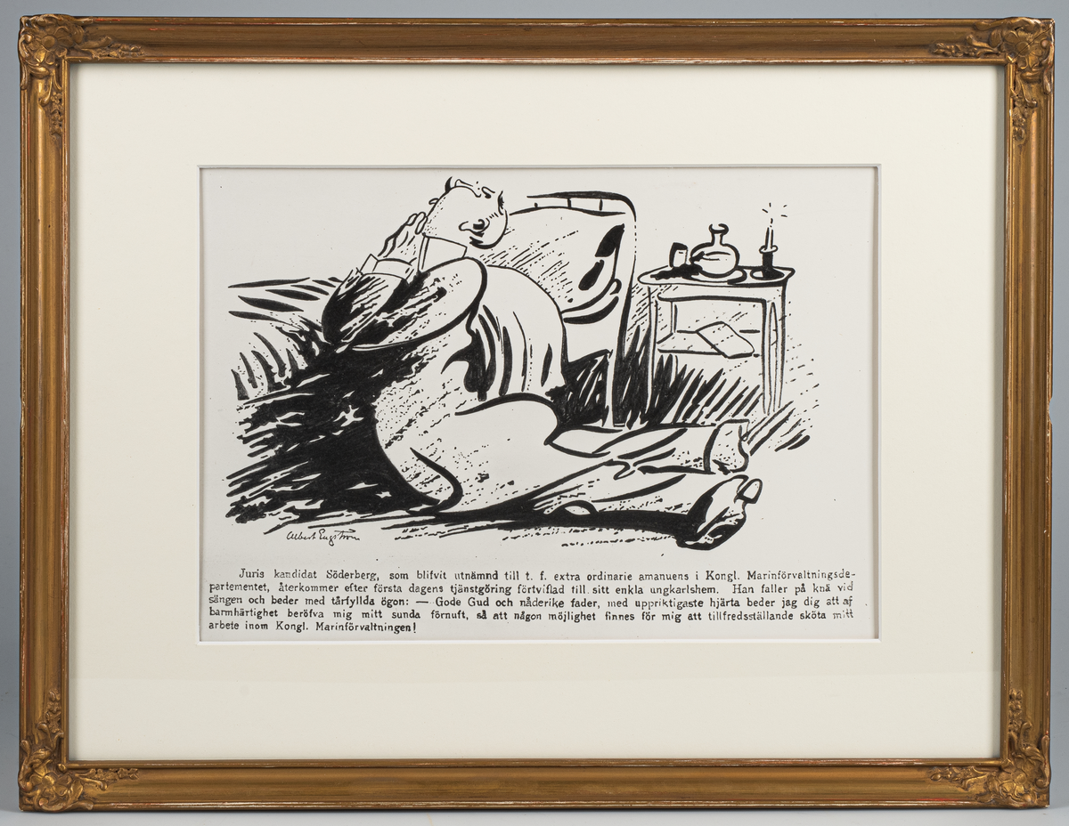 Skämtteckning i tusch med motiv: Man klädd i kostym, vit ståkrage liggande på knä och mage bedjande, med knäppta händer framför bröstet, vid sin säng. Bredvid sängens huvudände i bakgrunden , sängbord med vattenkaraff, glas och en ljusstake med ett stearinljus i. Signerad i nedre vänstra hörnet : Albert Engström.  Tryckt text under motivet: "Juris Kandidat. Söderberg, som blifvit  utnämnd till t.f. extra ordinarie amanuens i Kongl. Marinförvaltningsdepartementet, återkommer efter första dagens tjänstgöring förtvifla till sitt enkla ungkarlshem. Han faller på knä vid sängen och beder med tårfyllda ögon: Gode Gud och nåderite fader, med uppriktigaste hjärta beder jag dig att af barmhärtighet  beröfra mig mitt sunda förnuft, så att någon möjlighet finnes för mig att tillfredställande sköta mitt arbete inom Kongl. Marinförvaltningen."
Teckningen inom glas och gulffärgad ram med bladornament i hörnen. Text bakstycket: "STRIX No 7 14 FEB 1912.
Fotostatkopia, imålad med tusch, efter original.
Neg.nr A 769 3:3