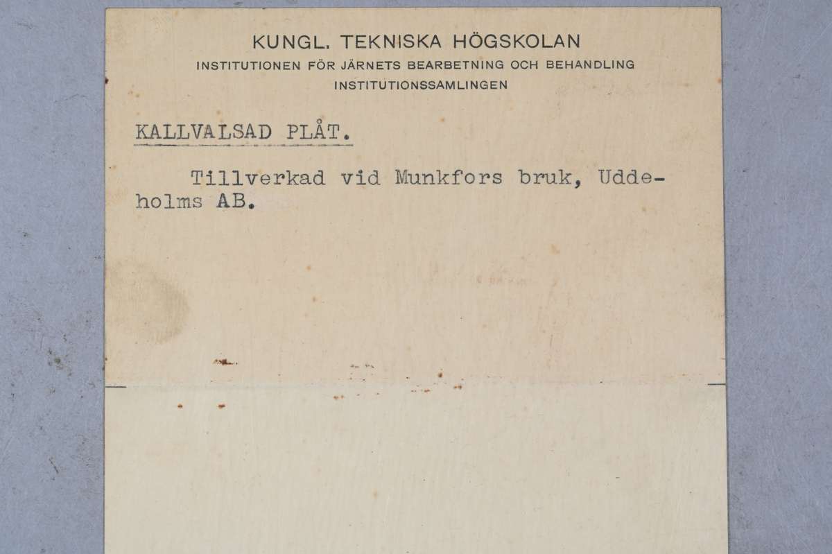 12 prover på kallvalsad plåt. Tillverkade vid Munkfors bruk, Uddeholms AB. Tillhörande lapp med samma notering. Olika märkning på plåtarna där sju av de har notering: "Uddeholm Akt. Ges Kaltwalzwerk, Adresse: Munkfors, Schweden.", fyra av plåtarna har notering: "Uddeholms Aktiebolag, Munkfors bruk tillverkar och försäljer kallvalsat o. draget järn och stål, bandsågar, bandknivar, klockfjädrar, fjädrar för musikverk och telegrafapparater, trådspik, stålvalsar, härdade och polerade. Postadr: Munkfors. Telegrafadr: Bruket, Munkfors Skandinaviska Försäljningsavdelningen. Tel. 10.", samt en plåt med notering: "Hugo Hermann Meyer, Riga. Maschinen und technische Artikel ohne Ausnahme jeder Art. Die Firma besteht seit 1873."