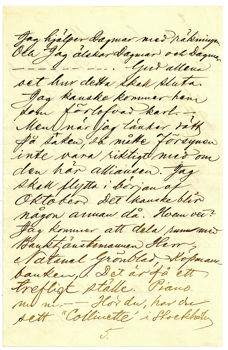 Brev 1900-09-19 från Sven G. Nyström till John Bauer, bestående av 8 sidor skrivna på fram- och baksidan av ett vikt pappersark. Huvudsaklig skrift handskriven med svart bläck. 
.
BREVAVSKRIFT:
.
[Sida 1]
Göteborg d. 19 Sept. 00
Broder!
Hej på dej och tack för
längesen! Som du kanske
vet är jag numera en
mager, pluggande elev [överstruket: på, inskrivet vid] 
Göteborgs Handelsinstitut.
Jag har vådligt mycket att
göra. Alldeles orimligt, enormt
mycke. Jag kan med skäl
säga, att jag [understruket: inte haft tid]
att tillskrifva dig, gamle vän.
- Nu får jag emellertid
slå mig lös och klåpa ihop
några rader för att fråga
dig om du har tålamod
nog att vänta ännu någon
1.
.
[Sida 2]
tid med den där lilla femman,
jag viggade af dig i Jönköping.
När jag kom hit hade jag nog
kofva tillräckligt så att jag
då skulle kunnat afbörda
mig min skuld. Men allt
har strukit med till böcker.
Jag har halfva mitt rum
fylldt med alla möjliga
gamla luntor. Mest utländsk
litteratur. De är, som du
vet, bara smörja. - När
jag fått ordna mina för-
hållanden litet grundligare
skall jag så snart det 
blir mig möjligt sända
dig ditt tillgodohafvande.
Skrif snart fördenskull
och underrätta om du ändrat
adress. - Ranft’s s.k.
2.
.
[Sida 3]
komedie eller lustspelsafdel-
ning ligger här f.n. I lör-
dags var jag och såg Hedbergs:
Hjärtats begär. Laven var
öfverdådig. - Så var jag i
söndags middag på Museum
ett slag och titta på ”taflera”.
Såg din vän och [kollega] (pardon)
E.v. Strokirch. Men han
kände nog fasen inte igen
mej. Fastän vi varit klass-
kamrater förr i världen. -
- Här finns för öfrigt ej
så få gamla Jönköpingsbor
i den goda staden Göteborg.
- På Handels finns det rasande
många flickor. Många, minst
sagdt, osköna flickor. Och 
många verkligt vackra flickor.
Vår klass - d.v.s. 1 B är synner-
3.
.
[Sida 4]
ligen lyckligt lottad i det
fallet. Där äro de fleste
flickera vackra. Och vi
ha den vackraste på hela
Handels, ja, jag ville nästan
säga i hela Göteborg. Hon
heter Gertrud Svensson.
Gud hva’ hon är vacker!
Men så finns det en, som
är nästan lika vacker. Hon
heter [understruket: Dagmar Jensen] Hon
är kanske ändå lika vacker.
Hon går förbi där jag bor om
morgnarne. Och då kan det
allt hända - ibland - att vi
två, Dagmar & Jag, få sällskap
till Handels. Det är den enda
glädje jag har här i min ”knogiga”
tillvaro. - Nu är papperet slut -
men jag slutar inte för det.
4.
.
[Sida 5]
Jag hjälper Dagmar med räkningen.
Och jag älskar Dagmar och Dagmar
[flera korta streck] Gud allena
vet hur detta skall sluta.
Jag kanske kommer hem
som förlofvad karl. -
Men när jag tänker rätt
på [ överstruket: streck över a] saken, så måtte försynen
inte vara riktigt med om
den här alliansen. Jag
skall flytta i början af
Oktober. Det kanske blir
någon annan då. Hvem vet?
Jag kommer att dela rum med
Banktjänstemannen Herr
Natanel Grönblad, Köpmans-
banken. Det är på ett
trefligt ställe. Piano.
m.m. - - Hör du, har du
sett ”Collinette” i Stockholm
5.
.
[Sida 6]
kosta på sig 1 riksdaler för
den? Hva? - - Skrif snart
några rader, så gör du
mig ett synnerligen stor
glädje. – Du vet väl att 
jag tenterade den 3 September.
Glänsande! Pluggläste i 4 dar.
Bra gjort! Inte sant? –
Glöm nu inte af att skrifva.
Och så ska du vara så
beskedlig och hälsa till
vännerna Anersson och 
Pontus Lanner. –
Du kan adressera endat:
Göteborgs Handelsinstitut
Göteborg
6.
.
[Sida 7]
Jag skulle vilja skrifva
mycke mer. Men jag hinner
inte denna gången. Jag måste
arbeta nu. 4 sidor engelsk
öfversättning. 2 st. engelska
stilar att läsas utantill.
7 st. oregelbundna franska verb.
10 st. tal (kursräkning) att räkna.
1 tysk stil utantill. 2 sidor
tysk öfversättning. Samt
i Bokföring: renskrifning
ca 8 sidor. Allt detta kan 
jag [understruket: inte] tills i morgon.
Har endast lärt mig Handels-
Geografien. – 
Skrif snart
till din sanne 
vän
Göteborgaren
Sven G. Nyström
7.
.
[Sida 8]
8.
