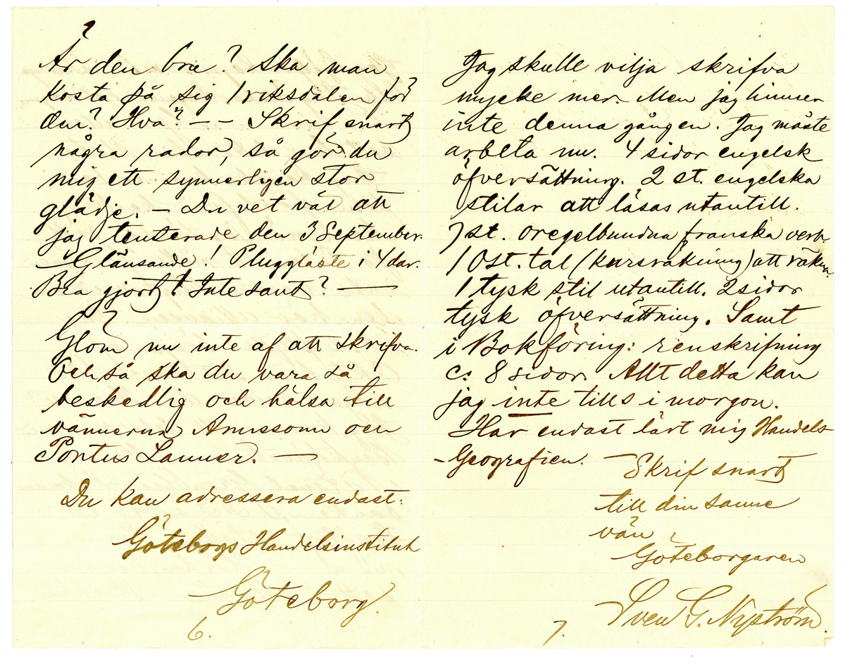 Brev 1900-09-19 från Sven G. Nyström till John Bauer, bestående av 8 sidor skrivna på fram- och baksidan av ett vikt pappersark. Huvudsaklig skrift handskriven med svart bläck. 
.
BREVAVSKRIFT:
.
[Sida 1]
Göteborg d. 19 Sept. 00
Broder!
Hej på dej och tack för
längesen! Som du kanske
vet är jag numera en
mager, pluggande elev [överstruket: på, inskrivet vid] 
Göteborgs Handelsinstitut.
Jag har vådligt mycket att
göra. Alldeles orimligt, enormt
mycke. Jag kan med skäl
säga, att jag [understruket: inte haft tid]
att tillskrifva dig, gamle vän.
- Nu får jag emellertid
slå mig lös och klåpa ihop
några rader för att fråga
dig om du har tålamod
nog att vänta ännu någon
1.
.
[Sida 2]
tid med den där lilla femman,
jag viggade af dig i Jönköping.
När jag kom hit hade jag nog
kofva tillräckligt så att jag
då skulle kunnat afbörda
mig min skuld. Men allt
har strukit med till böcker.
Jag har halfva mitt rum
fylldt med alla möjliga
gamla luntor. Mest utländsk
litteratur. De är, som du
vet, bara smörja. - När
jag fått ordna mina för-
hållanden litet grundligare
skall jag så snart det 
blir mig möjligt sända
dig ditt tillgodohafvande.
Skrif snart fördenskull
och underrätta om du ändrat
adress. - Ranft’s s.k.
2.
.
[Sida 3]
komedie eller lustspelsafdel-
ning ligger här f.n. I lör-
dags var jag och såg Hedbergs:
Hjärtats begär. Laven var
öfverdådig. - Så var jag i
söndags middag på Museum
ett slag och titta på ”taflera”.
Såg din vän och [kollega] (pardon)
E.v. Strokirch. Men han
kände nog fasen inte igen
mej. Fastän vi varit klass-
kamrater förr i världen. -
- Här finns för öfrigt ej
så få gamla Jönköpingsbor
i den goda staden Göteborg.
- På Handels finns det rasande
många flickor. Många, minst
sagdt, osköna flickor. Och 
många verkligt vackra flickor.
Vår klass - d.v.s. 1 B är synner-
3.
.
[Sida 4]
ligen lyckligt lottad i det
fallet. Där äro de fleste
flickera vackra. Och vi
ha den vackraste på hela
Handels, ja, jag ville nästan
säga i hela Göteborg. Hon
heter Gertrud Svensson.
Gud hva’ hon är vacker!
Men så finns det en, som
är nästan lika vacker. Hon
heter [understruket: Dagmar Jensen] Hon
är kanske ändå lika vacker.
Hon går förbi där jag bor om
morgnarne. Och då kan det
allt hända - ibland - att vi
två, Dagmar & Jag, få sällskap
till Handels. Det är den enda
glädje jag har här i min ”knogiga”
tillvaro. - Nu är papperet slut -
men jag slutar inte för det.
4.
.
[Sida 5]
Jag hjälper Dagmar med räkningen.
Och jag älskar Dagmar och Dagmar
[flera korta streck] Gud allena
vet hur detta skall sluta.
Jag kanske kommer hem
som förlofvad karl. -
Men när jag tänker rätt
på [ överstruket: streck över a] saken, så måtte försynen
inte vara riktigt med om
den här alliansen. Jag
skall flytta i början af
Oktober. Det kanske blir
någon annan då. Hvem vet?
Jag kommer att dela rum med
Banktjänstemannen Herr
Natanel Grönblad, Köpmans-
banken. Det är på ett
trefligt ställe. Piano.
m.m. - - Hör du, har du
sett ”Collinette” i Stockholm
5.
.
[Sida 6]
kosta på sig 1 riksdaler för
den? Hva? - - Skrif snart
några rader, så gör du
mig ett synnerligen stor
glädje. – Du vet väl att 
jag tenterade den 3 September.
Glänsande! Pluggläste i 4 dar.
Bra gjort! Inte sant? –
Glöm nu inte af att skrifva.
Och så ska du vara så
beskedlig och hälsa till
vännerna Anersson och 
Pontus Lanner. –
Du kan adressera endat:
Göteborgs Handelsinstitut
Göteborg
6.
.
[Sida 7]
Jag skulle vilja skrifva
mycke mer. Men jag hinner
inte denna gången. Jag måste
arbeta nu. 4 sidor engelsk
öfversättning. 2 st. engelska
stilar att läsas utantill.
7 st. oregelbundna franska verb.
10 st. tal (kursräkning) att räkna.
1 tysk stil utantill. 2 sidor
tysk öfversättning. Samt
i Bokföring: renskrifning
ca 8 sidor. Allt detta kan 
jag [understruket: inte] tills i morgon.
Har endast lärt mig Handels-
Geografien. – 
Skrif snart
till din sanne 
vän
Göteborgaren
Sven G. Nyström
7.
.
[Sida 8]
8.

