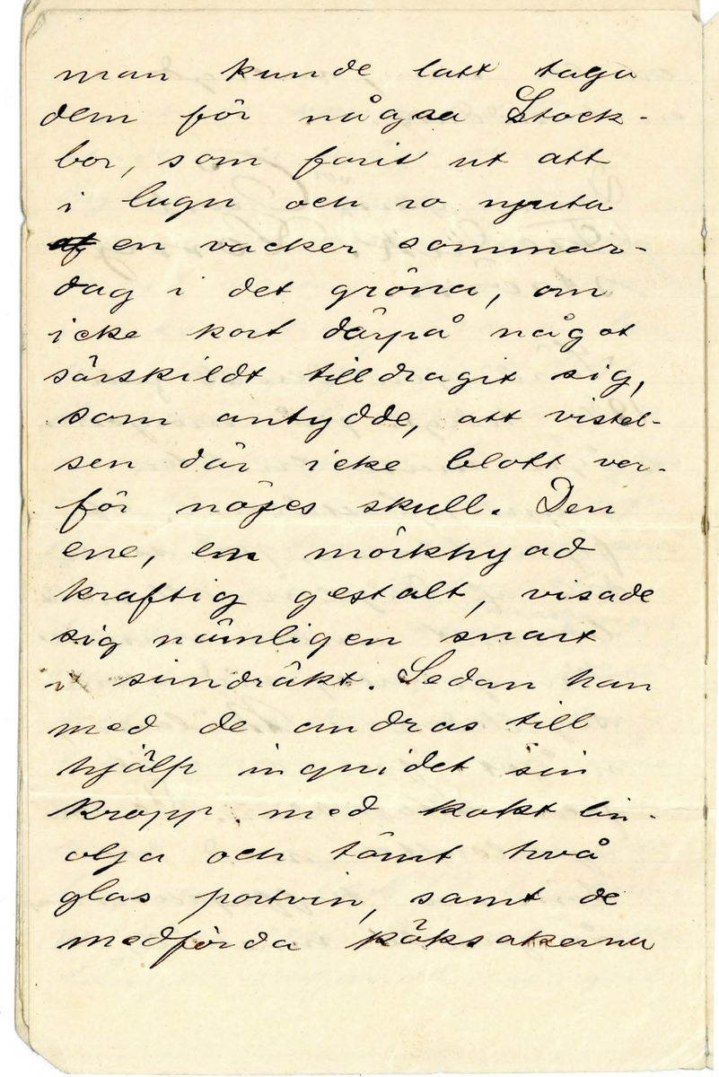 Brev 1897-08-22 från okänd till Simsällskapet (S.S)  bestående av ett hopvikt blad på tolv sidor skrivet på framsidan och baksidan. Huvudsakligen handskrivet i bläck. 

.
BREVAVSKRIFT
.
[Sida 1]
Till S.S.
Söndaden 22/8 1897

Kamrater, åhörare!

Endast vår varma årstids [inskrivet: korthet]
kan rimligen förklara det egen-
domliga förhållandet att sven-
skarna långt senare och min
dre allmänt än de flesta an-
dra folk med alvar öfvat
simkonsten.
Simkonstens nytta har 
varit i sverige på ett 
hart när oförklarligt
sätt forbisedd. Medan i
sådana städer som Berlin,
Moskva, Prag, Wien, Berg,
(för att ej tala om andra)
hälst städerna i England,
där det af ålder funnits
simskolor, äro sådana 
inrättningar i våra
.
[Sida 2]
städer ej mer än [överskrivet: fem] sjuttio
år gamla och förekomma
ännu i ett skick, som
lämnar mycket öfrikt
att önska.
Simkonsten har, liksom
andra idrotter, stolta anor,
som förgrena sig ända
till den så kallade klaasis-
ska tidsåldren. I Grekland
(särdeles Sparta) och Rom
under deras blomstring
ingick simkonsten, som
en aldrig ringaktad faktor
i en god uppfostrand.
Att icke kunna simma,
betraktades där ungefär
på samma sätt, som
okunnighet i att läsa och
skrifva betraktas hos
oss. De gamla folken
.
[Sida 3]
visade synnerlig omsorg
om människokroppens
härdning och harmoni-
ska utbildning. De [överstruket ord] kommo
också långt i den vägen.
Simkonsten bidrog vä-
sentligen därtill. Ingen
annan rörelse eller syss-
elsättning tar i an-
språk en så alsidig
musklernas och lungor-
nas kraftutveckling, som
simning

[streck]

År 1861 den 31 Augusti var
allmänheten inbjuden att 
öfvervara uppvisningen
med eleverna i Gjörcke-
ska simskolan i Stock
holm. Omkring 700 perso
.
[Sida 4]
ner hade kommit till
städes och åsågo sim och
dykningsprofven med
storsta intresse. Den, som
dervid väckte största upp-
marksamheten, var en li-
ten gosse, sju 7 och ett half ½
år gammal, som inledde
språngprofven från hög-
sta trampolinen, tjugo- 24
fyra fot ofvan vattnet, med
att därifrån hufvudstupa
kasta sig i [överstruket: vattnet] bassinen,
och förtjusningen öfver
detta underbarns för-
[överskrivet: d] trolighet med det våta
elementet steg till sin
höjd, när gossen dök till
bottnen i det 18 fot djupa
vattnet och därifrån efter
långt sökande uppförde
.
[Sida 5]
[överstruket: en] en sten, inlagd i
en handduk.

Denne gosse var Carl
Fredrik. Long-
ström.

Söndagen den 28 juli
1878 tidigt på morgonen
[överstruket: n] såg man en liten
grupp, bestående af
fyra herrar, på stran-
den af Fågelön, allmänt
bekant under namnet
Kungshatt, vid stora
segelleden i Mälaren,
något öfver en mil
från Stockholm. De voro
sysselsatta med att
tömma kaffepannans
ångande innehåll, och
.
[Sida 6]
man kunde latt taga
dem för några Stock-
bor, som farit ut att
I lugn och ro njuta
[överstruket: af] en vacker sommar-
dag i det gröna, om
icke kort därpå något
särskildt tilldragit sig,
som antydde, att vistel-
sen där icke blott var
för nöjes skull. den 
ene, en mörkhyad
kraftig gestalt, visade
sig nämligen snart
i simdräkt. Sedan han
med de andras till
hjälp ingnidet sin
kropp med kokt lin-
olja och tömt två
glas portvin, samt de
medförda röksakerna
.
[Sida 7]
[överstruket: bli] blifvit nedlagda i
båten, frågade simmaren
“Huru mycket är klockan?”
“Precis sjutton minuter
öfver 6”
“Skrif [överskrivet: dä]  det då” – och
därmed gick han i
sjön vi stranden af
den ö, [flera överstrukna ord]
från hvilkens höga
bergstopp en forntida
sägen låter en konung
till häst våga ett [inskrivet: r] språng
ned i sundet, för att
undgå de förföljande fi
enderna. [överstruket: De]
De öfriga af sällskapet
sköto samtidigt sin
båt från land.
Simmare och roddare
styrde österut det vill
.
[Sida 8]
säga mot hufvudstaden.
Solen stod redan högt på
himmelen, hvilken var
aldeles molnfri och lof-
vade en vacker dag.
Vattnet krusades af en
latt östlig bris. De hade
alltså motvind.

Han, som där med re-
gelbundna, kraftiga sim-
tag arbetade sig fram-
åt och på det sättet
tankte hinna fram till
Gjörckerska simskolan
vid Riddarholmen i 
Stockholm, [överstruket: var] ett våg-
stycke, som ingen veter-
ligt utfört före honom,
var den vid 1861 års
simuppvisning så lif
.
[Sida 9]
lift applåderade sjuå
ringen, nu uppväxt till
en kraftfull man.
De händelser, som ti-
made under simfärden,
upptecknades nästan 
minut för minut af
simmarens fader, som
var med I båten. De
äro dock för allmänhe-
ten af föga intresse. Jag
skall här endast återgifva
någrå få uppgifter.
En ringa olägenhet
vållades simmaren af
de talrika ångare, som
gingo förbi eller mötte
honom i det trånga farvattnet. 
De voro under
hela färden ej färre 
än 32 stycken. Deras
.
[Sida 10]
svall hindrade natur-
liktvis simmares fart,
om än deras passagera-
res hurrarop och vänliga
viftningar för honom in-
[överstruket: streck under u] neburo en lifvande upp
muntran.
Klocken 7.24 kom första
sendraget.
Klockan 7.40 började sim
tagen kontrolleras, de vo-
ro tjugoåtta i minuten.
Klockan 7.42 kom 2 sendr.
mycket svart
Kl. 9.40 midt för Essing-
sundet, kom 3 sendr. hvar
efter sedan nu 36.000 fot
voro tillryggalagda, ett
glas portvin tömdes. 
Kl. 11 pass. gamla sö-
tullen och hela Riddarhol
.
[Sida 11]
utbredde sig för sim-
marens ögon, men af
ståndet det såg långt 
ut, Dock, godt mod. En
mänd roddbåtar började
nu samla sig kring
dem.
Klockan 12.25 uppsteg
han ur vattnet på en rep-
stege, som uthängts vid
sjöporten till Strömsborg
där simskolans lärare mötte 
[överstruket: honom] jämte en otalig
männsikomassa, som
hälsade med ljudliga
hurrarop.
C F. Longströms sim
marebragd var lyckligen
fullgjord, och den käcke
mannen blef högligen
prisa och firad, bland
.
[Sida 12]
annat erhöll han
vid vid promotionen
[denna rad ligger I en vikning och texten är delvis utplånad]  k—t – efte--  f –
sälskapet ”Utmärka
magistergraden” utan 
att behöfva aflägga vi
dare prof. Den ovanliga
krafansträngningen
bekom honom icke
[denna rad ligger I en vikning och texten är helt utplånad]  
jande dagen instälde
sig i simskolan för
att taga sitt vanliga
bad

Sek.






















