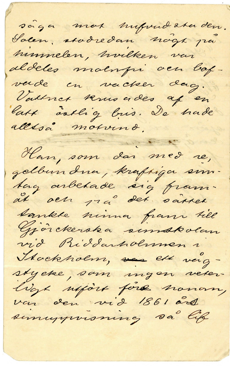 Brev 1897-08-22 från okänd till Simsällskapet (S.S)  bestående av ett hopvikt blad på tolv sidor skrivet på framsidan och baksidan. Huvudsakligen handskrivet i bläck. 

.
BREVAVSKRIFT
.
[Sida 1]
Till S.S.
Söndaden 22/8 1897

Kamrater, åhörare!

Endast vår varma årstids [inskrivet: korthet]
kan rimligen förklara det egen-
domliga förhållandet att sven-
skarna långt senare och min
dre allmänt än de flesta an-
dra folk med alvar öfvat
simkonsten.
Simkonstens nytta har 
varit i sverige på ett 
hart när oförklarligt
sätt forbisedd. Medan i
sådana städer som Berlin,
Moskva, Prag, Wien, Berg,
(för att ej tala om andra)
hälst städerna i England,
där det af ålder funnits
simskolor, äro sådana 
inrättningar i våra
.
[Sida 2]
städer ej mer än [överskrivet: fem] sjuttio
år gamla och förekomma
ännu i ett skick, som
lämnar mycket öfrikt
att önska.
Simkonsten har, liksom
andra idrotter, stolta anor,
som förgrena sig ända
till den så kallade klaasis-
ska tidsåldren. I Grekland
(särdeles Sparta) och Rom
under deras blomstring
ingick simkonsten, som
en aldrig ringaktad faktor
i en god uppfostrand.
Att icke kunna simma,
betraktades där ungefär
på samma sätt, som
okunnighet i att läsa och
skrifva betraktas hos
oss. De gamla folken
.
[Sida 3]
visade synnerlig omsorg
om människokroppens
härdning och harmoni-
ska utbildning. De [överstruket ord] kommo
också långt i den vägen.
Simkonsten bidrog vä-
sentligen därtill. Ingen
annan rörelse eller syss-
elsättning tar i an-
språk en så alsidig
musklernas och lungor-
nas kraftutveckling, som
simning

[streck]

År 1861 den 31 Augusti var
allmänheten inbjuden att 
öfvervara uppvisningen
med eleverna i Gjörcke-
ska simskolan i Stock
holm. Omkring 700 perso
.
[Sida 4]
ner hade kommit till
städes och åsågo sim och
dykningsprofven med
storsta intresse. Den, som
dervid väckte största upp-
marksamheten, var en li-
ten gosse, sju 7 och ett half ½
år gammal, som inledde
språngprofven från hög-
sta trampolinen, tjugo- 24
fyra fot ofvan vattnet, med
att därifrån hufvudstupa
kasta sig i [överstruket: vattnet] bassinen,
och förtjusningen öfver
detta underbarns för-
[överskrivet: d] trolighet med det våta
elementet steg till sin
höjd, när gossen dök till
bottnen i det 18 fot djupa
vattnet och därifrån efter
långt sökande uppförde
.
[Sida 5]
[överstruket: en] en sten, inlagd i
en handduk.

Denne gosse var Carl
Fredrik. Long-
ström.

Söndagen den 28 juli
1878 tidigt på morgonen
[överstruket: n] såg man en liten
grupp, bestående af
fyra herrar, på stran-
den af Fågelön, allmänt
bekant under namnet
Kungshatt, vid stora
segelleden i Mälaren,
något öfver en mil
från Stockholm. De voro
sysselsatta med att
tömma kaffepannans
ångande innehåll, och
.
[Sida 6]
man kunde latt taga
dem för några Stock-
bor, som farit ut att
I lugn och ro njuta
[överstruket: af] en vacker sommar-
dag i det gröna, om
icke kort därpå något
särskildt tilldragit sig,
som antydde, att vistel-
sen där icke blott var
för nöjes skull. den 
ene, en mörkhyad
kraftig gestalt, visade
sig nämligen snart
i simdräkt. Sedan han
med de andras till
hjälp ingnidet sin
kropp med kokt lin-
olja och tömt två
glas portvin, samt de
medförda röksakerna
.
[Sida 7]
[överstruket: bli] blifvit nedlagda i
båten, frågade simmaren
“Huru mycket är klockan?”
“Precis sjutton minuter
öfver 6”
“Skrif [överskrivet: dä]  det då” – och
därmed gick han i
sjön vi stranden af
den ö, [flera överstrukna ord]
från hvilkens höga
bergstopp en forntida
sägen låter en konung
till häst våga ett [inskrivet: r] språng
ned i sundet, för att
undgå de förföljande fi
enderna. [överstruket: De]
De öfriga af sällskapet
sköto samtidigt sin
båt från land.
Simmare och roddare
styrde österut det vill
.
[Sida 8]
säga mot hufvudstaden.
Solen stod redan högt på
himmelen, hvilken var
aldeles molnfri och lof-
vade en vacker dag.
Vattnet krusades af en
latt östlig bris. De hade
alltså motvind.

Han, som där med re-
gelbundna, kraftiga sim-
tag arbetade sig fram-
åt och på det sättet
tankte hinna fram till
Gjörckerska simskolan
vid Riddarholmen i 
Stockholm, [överstruket: var] ett våg-
stycke, som ingen veter-
ligt utfört före honom,
var den vid 1861 års
simuppvisning så lif
.
[Sida 9]
lift applåderade sjuå
ringen, nu uppväxt till
en kraftfull man.
De händelser, som ti-
made under simfärden,
upptecknades nästan 
minut för minut af
simmarens fader, som
var med I båten. De
äro dock för allmänhe-
ten af föga intresse. Jag
skall här endast återgifva
någrå få uppgifter.
En ringa olägenhet
vållades simmaren af
de talrika ångare, som
gingo förbi eller mötte
honom i det trånga farvattnet. 
De voro under
hela färden ej färre 
än 32 stycken. Deras
.
[Sida 10]
svall hindrade natur-
liktvis simmares fart,
om än deras passagera-
res hurrarop och vänliga
viftningar för honom in-
[överstruket: streck under u] neburo en lifvande upp
muntran.
Klocken 7.24 kom första
sendraget.
Klockan 7.40 började sim
tagen kontrolleras, de vo-
ro tjugoåtta i minuten.
Klockan 7.42 kom 2 sendr.
mycket svart
Kl. 9.40 midt för Essing-
sundet, kom 3 sendr. hvar
efter sedan nu 36.000 fot
voro tillryggalagda, ett
glas portvin tömdes. 
Kl. 11 pass. gamla sö-
tullen och hela Riddarhol
.
[Sida 11]
utbredde sig för sim-
marens ögon, men af
ståndet det såg långt 
ut, Dock, godt mod. En
mänd roddbåtar började
nu samla sig kring
dem.
Klockan 12.25 uppsteg
han ur vattnet på en rep-
stege, som uthängts vid
sjöporten till Strömsborg
där simskolans lärare mötte 
[överstruket: honom] jämte en otalig
männsikomassa, som
hälsade med ljudliga
hurrarop.
C F. Longströms sim
marebragd var lyckligen
fullgjord, och den käcke
mannen blef högligen
prisa och firad, bland
.
[Sida 12]
annat erhöll han
vid vid promotionen
[denna rad ligger I en vikning och texten är delvis utplånad]  k—t – efte--  f –
sälskapet ”Utmärka
magistergraden” utan 
att behöfva aflägga vi
dare prof. Den ovanliga
krafansträngningen
bekom honom icke
[denna rad ligger I en vikning och texten är helt utplånad]  
jande dagen instälde
sig i simskolan för
att taga sitt vanliga
bad

Sek.






















