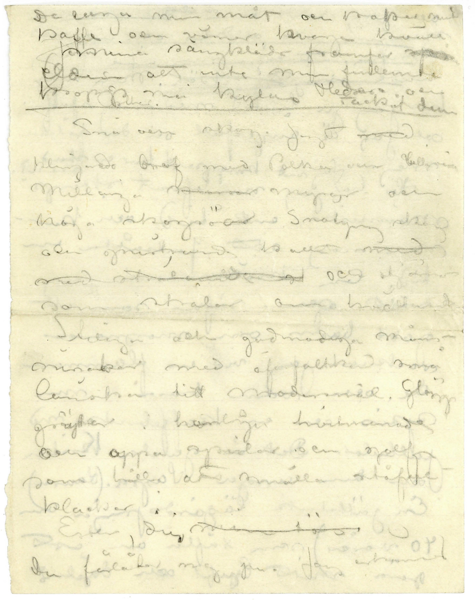 Brev utkast odaterat sannolikt från John Bauer till Ester bestående av ett löst blad och två hopvikta blad skrivet på framsidan och baksidan. Huvudsakligen handskrivet i blyerts. Tolkningen vem som skrivit och vem som är mottagare kommer från handskriften, innehållet och att Ester omnämns i brevet. Brevet är ej komplett 

.
BREVAVSKRIFT
.
[Sida 1]
De laga min måt och kakor med
kaffe och vänner hvarje kväll
mina sängkläder framfor [överstruket: spis]
elden att inte min finlemta
kropp må kylas. Heder och tack åt dem
[streck]
Snö och skog. Jagt [överstruket: med]
klingande dref med polka och [-ullgevär]
Millånga [överstruket ord] myrar och
någa skogröar [sn—g—g] skog
och gnistrande kallt [överstruket med]
[överstruket: med strålande ---] och stjärnor
som strålar om kvällarna.
Stiliga och godmodiga män-
[---?] med [öf---] små
[b—ska] titt modersmål. Glögg
grytor i hemliga hvitmenade
och oppna spisar och golf
som hålla att smälla stöfvel-
klackar i.
Ester, du [överstruket: min tös]
du förlåter mig ju. Jag erkanner
.
[Sida 2]
att jag varit dum och elak [överstruket: Det  var min
mening att alldrik och inte alls
skrifva. Fråga mej inte. Jag 
hade inget skäl.] Men ny
har jag ju brutit med mej själf.
och jag är ångerfull och du förlåter 
mej. Jag vet knappast hur en stad [inskrivet: ser ut]
Här har jag nu lefvat skogs-
människa en tid och kan-
ske nog att fortsätta en
tid. Om kvällarna är jag
trött och såfer som ett
godt barn om morgnarna
vacknar jag vid en flamman-
de och varm brasa i min
spis. och en kaffebricka med 
Julbular. Det är gamla Kristin
och den unga Sagra (Laura)
En jättelik lägårdspiga om
40 vårar) som täfla om att 
göra mitt ljuft och däjeligt
.
[Sida 3]
Men så hjälper jag Sagra i gengeld
att foddra kritena om kvällarna. 
Sagra borde målas bland
sina kor i [--?], stor
och manhaftig är hon, [skrivet ovanför: men] och
talgdanken i lyktan med
det spräkta glaset skulle vara
hela belysningen. Får har hon
också en hel kätte full
och de är hvita och fina och
gnager mej på knogarna.
3 kvarts march på en
[överstruket smal skogsstig] genom skogen
på en liten smal väg från Sörgåds
[---?] Husberget 2 [dogar?] här
forsvunnit från jakten, lämnat
hundar och [--?] [överstruket: med] vid
dref och lämnat sedemera
[bergtagen?]
.
[Sida 4]
svärgande [överskrivet ord] jaktkamrater och
ligt af trollmakt blifvit dagen
upp till Husberget. I dag har
jag inte jagat. Jag dillat
kring husberget och alltid
blifvit besviken när du inte 
mött mej. Det var Ju i
Husberget vi skulle bo 
du och jag. den gången vi 
rymde och min bror
med jaktkamrater äfven
[ra-kade] oss
Husbärget står öde och
tomt [understruket: nu] Det är en liten
liten [inskrivet: på] stuga knappast
torp. [inskrivet mellan raderna: Den är förfallen men den ligger vackert] der den ligger på
ett berg som stupar så
godt som lorätt ner i
en mosse och så skog
[skrivet på tvären i vänster marginal: G—a åldedåm]
.
[Sida 5]
skog skog skog rundt omkring.
och man ser miltals ut ofver
skogarna
[följande två rader är inringade] I dag hade jag redan köpt
den stugan, drömde jag. [inskrivet ovanför: den var så lull så]
och älgar [överstruket ord] klafsar framme
vid [överskrivet: stg] stuguknuten.
Den är inte dyr. [inskrivet: min stuga] Rummet
[överstruket ska jag mast] fick jag lof att tapetsera om
och måla, Taket sluttar vid
båda långväggarna [inskrivet: så] [överstruket: det är]
[understruket: vackert.] [inskrivet: bilden] På golfvet [överskrivet: lägger] hade jag
jag grön filt, det verkar
varmt. Dalaklockan låter
jag vara omolad [överskrivet: d] men skåk
och snekraffbyran och bordet
och stolarna malar jag.
Spisen hvitmenar jag.
Visthusboden å sommarbygt
med stigen den tätar jag
och [inskrivet: väggarna [--] och ] hänger fällar på [överstruket väggar-na] dem sedan
[na från väggar-na på förra raden] och rifver halfva taket
.
[Sida 6]
och [så- -] [f – r] i stället. Då ska
jag stå och måla och du ska
sitta inne i stugan och
sy på små plagg [inskrivet ovanför: och det skall var vinter] Jo visst skulle
jag måla. Måla goda taflor
och göra vackra teckningar
och allt skulle jag sälja
och [överstruket: f- --  dem-] och [de?] pängarna
skulle jag sätta på banken
tills det blef så mycket att
jag kunde bycka ett
större hus med manga
rum i och med artelje
allting. och när det 
mörknar sitter jag vid
spisen och läser och du liger
på ett pår fällar och [stirrar?]
i glöden och längtar till
människor. [överstruket: till Stockholm] och
kanske till strändvägen, men
.
[Sida 7]
[överstruket och svårt att tyda: å/ä/ ögf? å/ä/öf?]  för helvetet. Impon-
erande mäktiga skadespel
där jag roar mej med att
[överstruket: upp] uppräkna mina syn-
der så långt jag hinner
och [överstruket: d--ke] och höra mina
domar. död och helvete.
Jag gör [överstruket: främmande karak
tärer] Eice, Göran?, [överstruket: Agst?-]
Jag gör dem själf aldeles
ensam[överstruket: framför min
 sj - - ga] Eice är tacksam
men reultatet blir
att att jag inte tror
mej själf. Finner
det högst egendomligt
.
[Sida 8]
att jag är John Bauer
[överstruket: och att jag] namnet
låter mej främmande
likaså bilden jag ser
i speglen. Jag maste
ta i mej krama 
mej. Jodå. Det [understruket: är] jag
Jag hör tillsammans
med, det där belätet.
Det är jag John Bauer
som har far och mor 
inne i stan vid torget
Jag John Bauer som
skall bli konstner
och måla taflor vet
du. Då föreföll mej
.
[Sida 9]
orden måla täfla så
förbannat frammande.
Jag var och är tydligen
redan en bra bit
från allt samman.
Goda tecken Hva?
Men kanske det anda
[---?] [---?] [---?]. Jag njuter
af de linier jag ser i
speglen och den stämning
och känslor jag lyckas
skapa. Jag skapar ju
ända. Jag kan [---?]
mej ända till tårar
genom den med hvad 
jag sjelf gör. Tan at
jag finner inga ord så att
.
[Sida 10]
du kan förstå mej. Jag
nyter stundtals af af
[snickartryck?] af [rö--]
och limmet. Det faller mej
ändå aldrig in att det
är jag sjaf.
[streck]
Jag [understruket: är] också främmande
för dem där hemma
[överstruket: De ar] Jag är dem i allt
så olik. Jag gittr inte
svara när min kära
mamma frågar mej
allt [överstruket: saker och] ditt och
datt. Jag finner allt
dumt inte värdt att
svara på. Det är när
hon frågar om mej. Ni
förstå mej så lite och
jag är så [bob--] retlig











