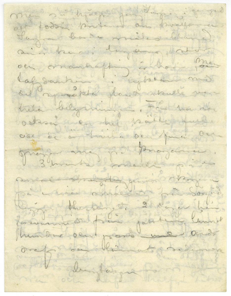 Brev utkast odaterat sannolikt från John Bauer till Ester bestående av ett löst blad och två hopvikta blad skrivet på framsidan och baksidan. Huvudsakligen handskrivet i blyerts. Tolkningen vem som skrivit och vem som är mottagare kommer från handskriften, innehållet och att Ester omnämns i brevet. Brevet är ej komplett 

.
BREVAVSKRIFT
.
[Sida 1]
De laga min måt och kakor med
kaffe och vänner hvarje kväll
mina sängkläder framfor [överstruket: spis]
elden att inte min finlemta
kropp må kylas. Heder och tack åt dem
[streck]
Snö och skog. Jagt [överstruket: med]
klingande dref med polka och [-ullgevär]
Millånga [överstruket ord] myrar och
någa skogröar [sn—g—g] skog
och gnistrande kallt [överstruket med]
[överstruket: med strålande ---] och stjärnor
som strålar om kvällarna.
Stiliga och godmodiga män-
[---?] med [öf---] små
[b—ska] titt modersmål. Glögg
grytor i hemliga hvitmenade
och oppna spisar och golf
som hålla att smälla stöfvel-
klackar i.
Ester, du [överstruket: min tös]
du förlåter mig ju. Jag erkanner
.
[Sida 2]
att jag varit dum och elak [överstruket: Det  var min
mening att alldrik och inte alls
skrifva. Fråga mej inte. Jag 
hade inget skäl.] Men ny
har jag ju brutit med mej själf.
och jag är ångerfull och du förlåter 
mej. Jag vet knappast hur en stad [inskrivet: ser ut]
Här har jag nu lefvat skogs-
människa en tid och kan-
ske nog att fortsätta en
tid. Om kvällarna är jag
trött och såfer som ett
godt barn om morgnarna
vacknar jag vid en flamman-
de och varm brasa i min
spis. och en kaffebricka med 
Julbular. Det är gamla Kristin
och den unga Sagra (Laura)
En jättelik lägårdspiga om
40 vårar) som täfla om att 
göra mitt ljuft och däjeligt
.
[Sida 3]
Men så hjälper jag Sagra i gengeld
att foddra kritena om kvällarna. 
Sagra borde målas bland
sina kor i [--?], stor
och manhaftig är hon, [skrivet ovanför: men] och
talgdanken i lyktan med
det spräkta glaset skulle vara
hela belysningen. Får har hon
också en hel kätte full
och de är hvita och fina och
gnager mej på knogarna.
3 kvarts march på en
[överstruket smal skogsstig] genom skogen
på en liten smal väg från Sörgåds
[---?] Husberget 2 [dogar?] här
forsvunnit från jakten, lämnat
hundar och [--?] [överstruket: med] vid
dref och lämnat sedemera
[bergtagen?]
.
[Sida 4]
svärgande [överskrivet ord] jaktkamrater och
ligt af trollmakt blifvit dagen
upp till Husberget. I dag har
jag inte jagat. Jag dillat
kring husberget och alltid
blifvit besviken när du inte 
mött mej. Det var Ju i
Husberget vi skulle bo 
du och jag. den gången vi 
rymde och min bror
med jaktkamrater äfven
[ra-kade] oss
Husbärget står öde och
tomt [understruket: nu] Det är en liten
liten [inskrivet: på] stuga knappast
torp. [inskrivet mellan raderna: Den är förfallen men den ligger vackert] der den ligger på
ett berg som stupar så
godt som lorätt ner i
en mosse och så skog
[skrivet på tvären i vänster marginal: G—a åldedåm]
.
[Sida 5]
skog skog skog rundt omkring.
och man ser miltals ut ofver
skogarna
[följande två rader är inringade] I dag hade jag redan köpt
den stugan, drömde jag. [inskrivet ovanför: den var så lull så]
och älgar [överstruket ord] klafsar framme
vid [överskrivet: stg] stuguknuten.
Den är inte dyr. [inskrivet: min stuga] Rummet
[överstruket ska jag mast] fick jag lof att tapetsera om
och måla, Taket sluttar vid
båda långväggarna [inskrivet: så] [överstruket: det är]
[understruket: vackert.] [inskrivet: bilden] På golfvet [överskrivet: lägger] hade jag
jag grön filt, det verkar
varmt. Dalaklockan låter
jag vara omolad [överskrivet: d] men skåk
och snekraffbyran och bordet
och stolarna malar jag.
Spisen hvitmenar jag.
Visthusboden å sommarbygt
med stigen den tätar jag
och [inskrivet: väggarna [--] och ] hänger fällar på [överstruket väggar-na] dem sedan
[na från väggar-na på förra raden] och rifver halfva taket
.
[Sida 6]
och [så- -] [f – r] i stället. Då ska
jag stå och måla och du ska
sitta inne i stugan och
sy på små plagg [inskrivet ovanför: och det skall var vinter] Jo visst skulle
jag måla. Måla goda taflor
och göra vackra teckningar
och allt skulle jag sälja
och [överstruket: f- --  dem-] och [de?] pängarna
skulle jag sätta på banken
tills det blef så mycket att
jag kunde bycka ett
större hus med manga
rum i och med artelje
allting. och när det 
mörknar sitter jag vid
spisen och läser och du liger
på ett pår fällar och [stirrar?]
i glöden och längtar till
människor. [överstruket: till Stockholm] och
kanske till strändvägen, men
.
[Sida 7]
[överstruket och svårt att tyda: å/ä/ ögf? å/ä/öf?]  för helvetet. Impon-
erande mäktiga skadespel
där jag roar mej med att
[överstruket: upp] uppräkna mina syn-
der så långt jag hinner
och [överstruket: d--ke] och höra mina
domar. död och helvete.
Jag gör [överstruket: främmande karak
tärer] Eice, Göran?, [överstruket: Agst?-]
Jag gör dem själf aldeles
ensam[överstruket: framför min
 sj - - ga] Eice är tacksam
men reultatet blir
att att jag inte tror
mej själf. Finner
det högst egendomligt
.
[Sida 8]
att jag är John Bauer
[överstruket: och att jag] namnet
låter mej främmande
likaså bilden jag ser
i speglen. Jag maste
ta i mej krama 
mej. Jodå. Det [understruket: är] jag
Jag hör tillsammans
med, det där belätet.
Det är jag John Bauer
som har far och mor 
inne i stan vid torget
Jag John Bauer som
skall bli konstner
och måla taflor vet
du. Då föreföll mej
.
[Sida 9]
orden måla täfla så
förbannat frammande.
Jag var och är tydligen
redan en bra bit
från allt samman.
Goda tecken Hva?
Men kanske det anda
[---?] [---?] [---?]. Jag njuter
af de linier jag ser i
speglen och den stämning
och känslor jag lyckas
skapa. Jag skapar ju
ända. Jag kan [---?]
mej ända till tårar
genom den med hvad 
jag sjelf gör. Tan at
jag finner inga ord så att
.
[Sida 10]
du kan förstå mej. Jag
nyter stundtals af af
[snickartryck?] af [rö--]
och limmet. Det faller mej
ändå aldrig in att det
är jag sjaf.
[streck]
Jag [understruket: är] också främmande
för dem där hemma
[överstruket: De ar] Jag är dem i allt
så olik. Jag gittr inte
svara när min kära
mamma frågar mej
allt [överstruket: saker och] ditt och
datt. Jag finner allt
dumt inte värdt att
svara på. Det är när
hon frågar om mej. Ni
förstå mej så lite och
jag är så [bob--] retlig











