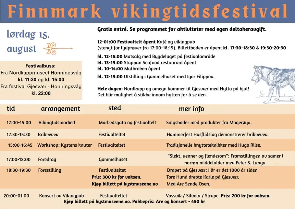 Lørdag 15. august Finnmark Vikingtidsfestival Gratis entré. Se programmet for aktiviteter med egen deltakeravgift. Festivalområdet 12:00–01:00 Festivaltelt åpent – kafé og vikingpub (Stengt for lydprøver 17:00–18:15. Billettboden er åpen 17:30–18:30 og 19:30–20:30.) 12:00–15:00 Matsalg med Bygdelaget på festivalområde 13:00–19:00 Stappan Seafood restaurant åpent 10:00–14:00 Matkroken åpent 12:00–19:00 Utstilling i Gammelhuset med Igor Filippov Hele dagen: Nordkapp og omegn kommer til Gjesvær med Hytta på hjul. Mulighet for å stikke innom hytta. Program 12:00–15:00 – Vikingtidsmarked Markedsgata og festivaltelt – salgsboder med produkter fra Magerøya. 12:30–15:30 – Brikkevev Festivalteltet – Hammerfest Husflidslag demonstrerer brikkevev. 15:00–16:45 – Workshop: Kystens knuter Festivalteltet – tradisjonelle knytteteknikker med Hugo Riise. 17:00–18:00 – Foredrag Gammelhuset – «Slekt, venner og fiender»: Framstillingen av samer i norrøn middelalder med Peter S. Lunga. 18:30–19:30 – Forestilling Festivalteltet – Drapet på Gjesvær. I år er det 1000 år siden Tore Hund drepte Karle på Gjesvær. Med Are Sende Osen. Pris 300 kr for voksen. 20:00–01:00 – Konsert og Vikingpub Festivalteltet – Vassvik / Silvola / Strype. Pris 200 kr for voksen. Pakkepris Are + konsert: 450 kr. Festivalbuss Fra Nordkappmuseet, Honningsvåg: 11:30 og 15:00 Fra festivalen i Gjesvær til Honningsvåg: 22:00